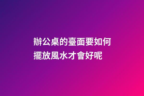 辦公桌的臺面要如何擺放風水才會好呢