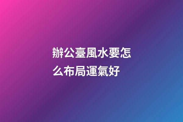 辦公臺風水要怎么布局運氣好