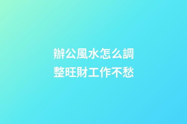 辦公風水怎么調整旺財工作不愁