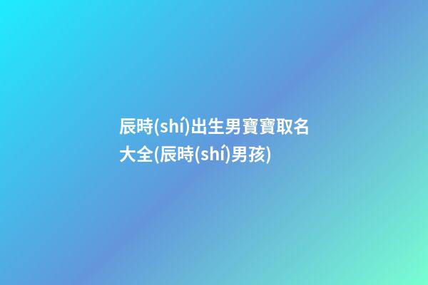 辰時(shí)出生男寶寶取名大全(辰時(shí)男孩)