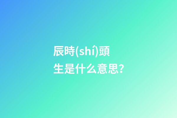 辰時(shí)頭生是什么意思？