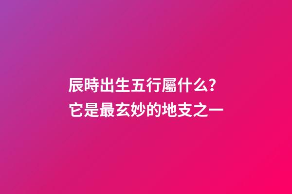 辰時出生五行屬什么？它是最玄妙的地支之一