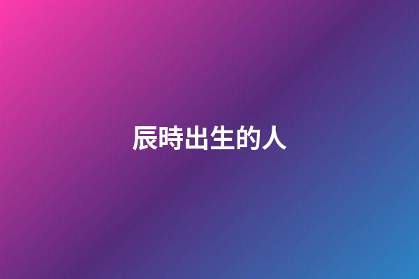 辰時出生的人（為什么辰時出生人壽命短）