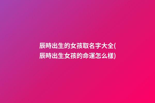 辰時出生的女孩取名字大全(辰時出生女孩的命運怎么樣)