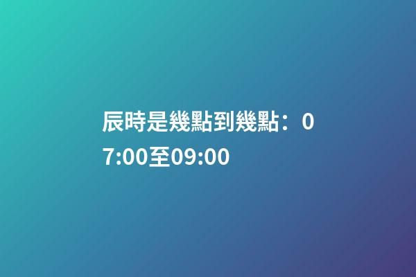 辰時是幾點到幾點：07:00至09:00
