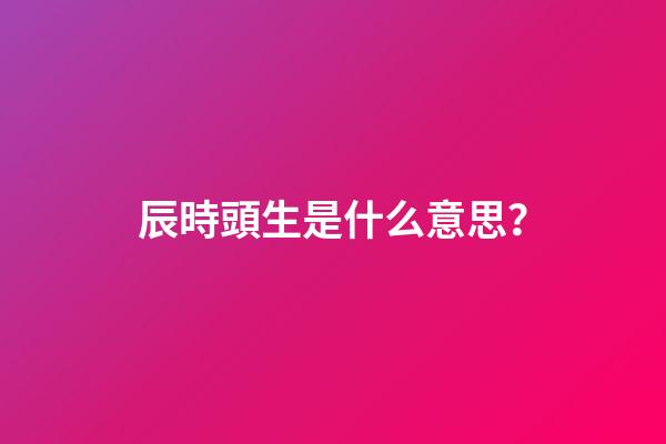 辰時頭生是什么意思？