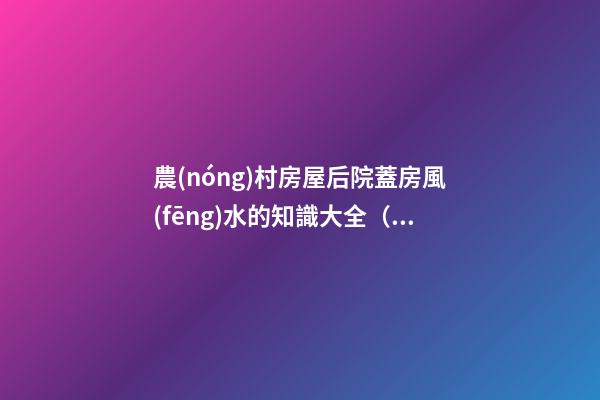 農(nóng)村房屋后院蓋房風(fēng)水的知識大全（農(nóng)村蓋房前后院應(yīng)注意什么）