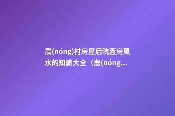 農(nóng)村房屋后院蓋房風水的知識大全（農(nóng)村蓋房前后院應注意什么）