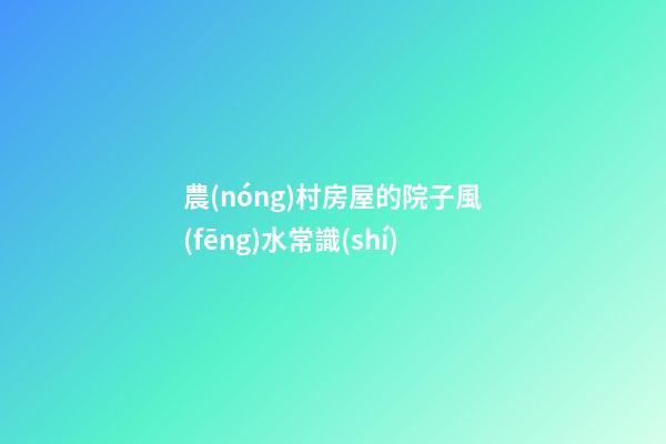 農(nóng)村房屋的院子風(fēng)水常識(shí)