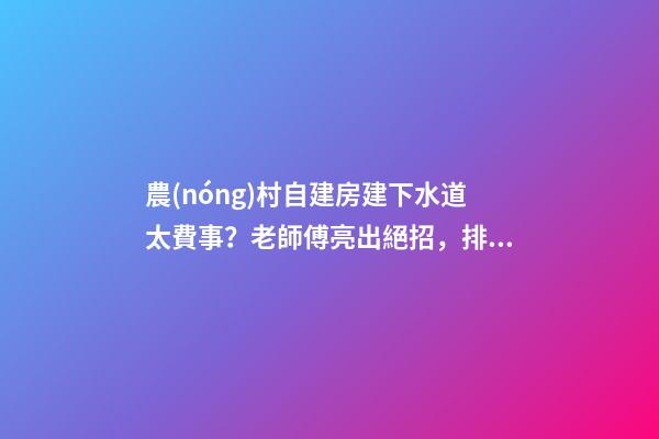 農(nóng)村自建房建下水道太費事？老師傅亮出絕招，排水難題輕松解決！