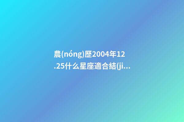 農(nóng)歷2004年12.25什么星座適合結(jié)婚-第1張-星座運(yùn)勢(shì)-玄機(jī)派
