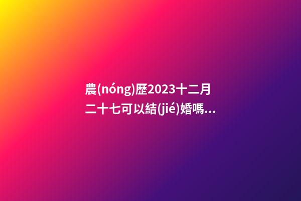 農(nóng)歷2023十二月二十七可以結(jié)婚嗎，結(jié)婚過大禮是什么意思？