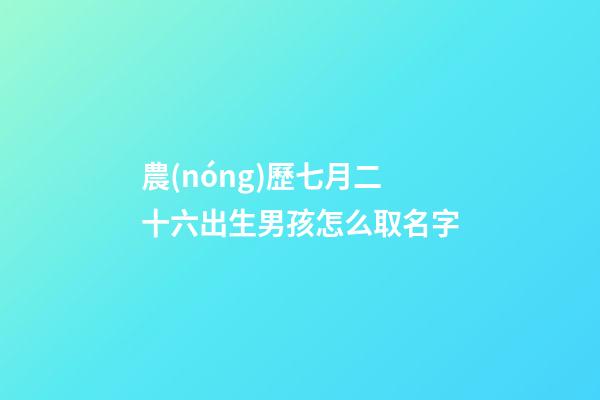 農(nóng)歷七月二十六出生男孩怎么取名字(農(nóng)歷七月二十六出生男孩怎么取名字好聽)