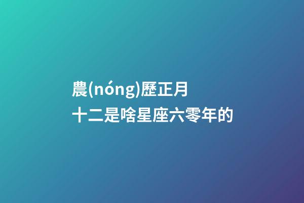 農(nóng)歷正月十二是啥星座六零年的-第1張-星座運勢-玄機派