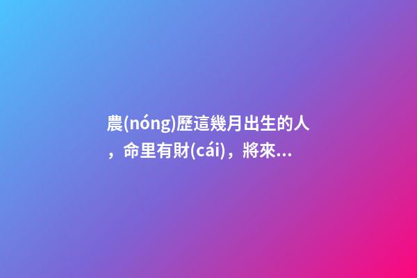 農(nóng)歷這幾月出生的人，命里有財(cái)，將來非富即貴