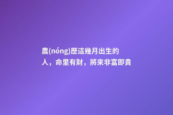農(nóng)歷這幾月出生的人，命里有財，將來非富即貴