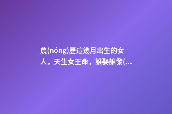 農(nóng)歷這幾月出生的女人，天生女王命，誰娶誰發(fā)財