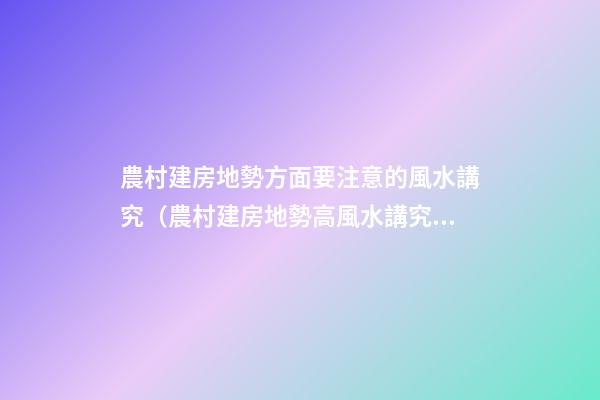 農村建房地勢方面要注意的風水講究（農村建房地勢高風水講究）