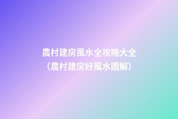 農村建房風水全攻略大全（農村建房好風水圖解）
