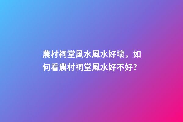 農村祠堂風水風水好壞，如何看農村祠堂風水好不好？