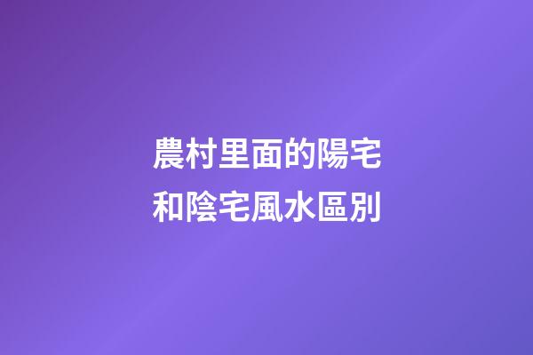 農村里面的陽宅和陰宅風水區別