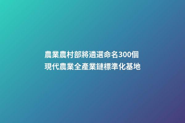 農業農村部將遴選命名300個現代農業全產業鏈標準化基地-第1張-公司起名-玄機派