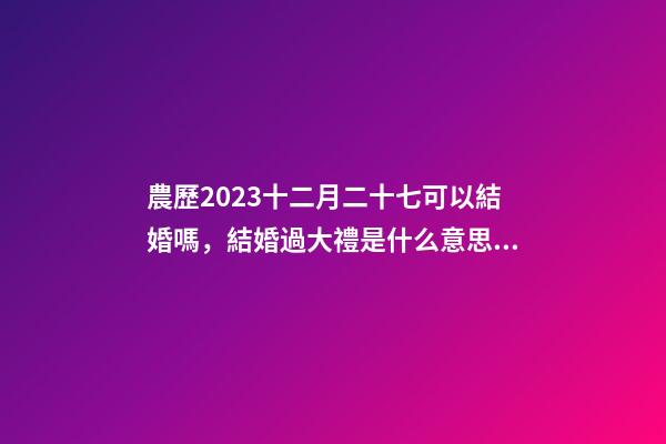 農歷2023十二月二十七可以結婚嗎，結婚過大禮是什么意思？