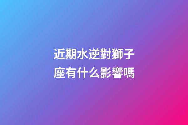 近期水逆對獅子座有什么影響嗎-第1張-星座運勢-玄機派