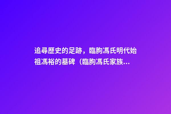 追尋歷史的足跡，臨朐馮氏明代始祖馮裕的墓碑（臨朐馮氏家族簡(jiǎn)述）