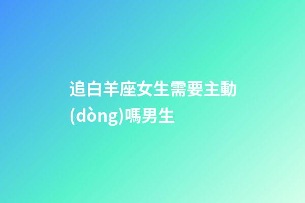 追白羊座女生需要主動(dòng)嗎男生-第1張-星座運(yùn)勢(shì)-玄機(jī)派