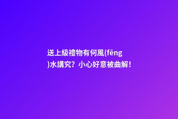 送上級禮物有何風(fēng)水講究？小心好意被曲解！
