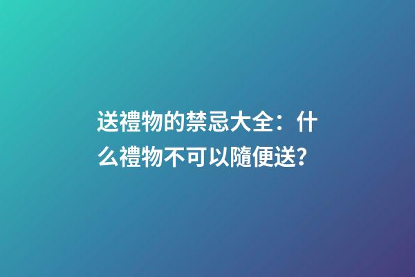 送禮物的禁忌大全：什么禮物不可以隨便送？