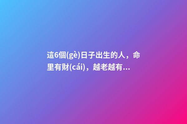 這6個(gè)日子出生的人，命里有財(cái)，越老越有錢