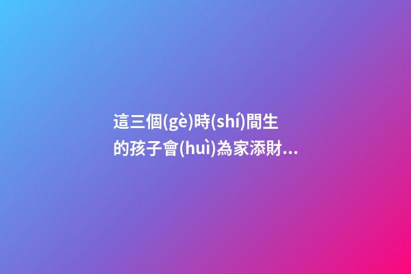 這三個(gè)時(shí)間生的孩子會(huì)為家添財(cái)