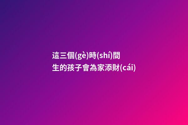 這三個(gè)時(shí)間生的孩子會為家添財(cái)