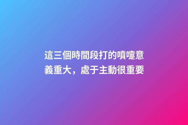 這三個時間段打的噴嚏意義重大，處于主動很重要