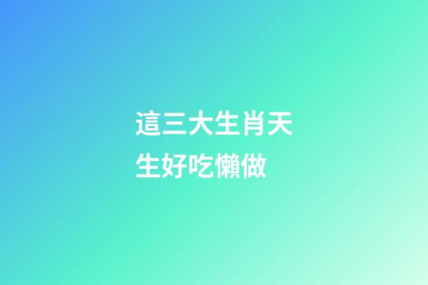 這三大生肖天生好吃懶做
