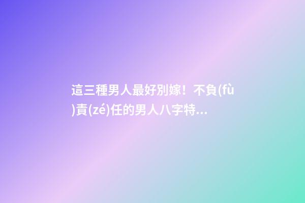 這三種男人最好別嫁！不負(fù)責(zé)任的男人八字特征