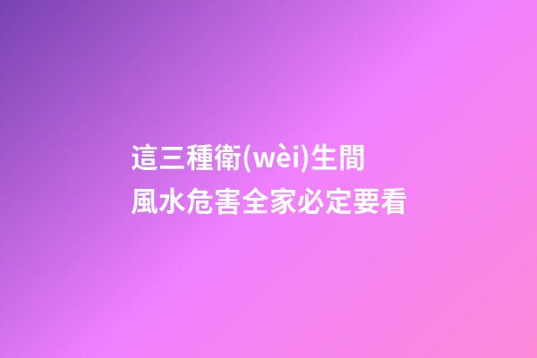 這三種衛(wèi)生間風水危害全家必定要看