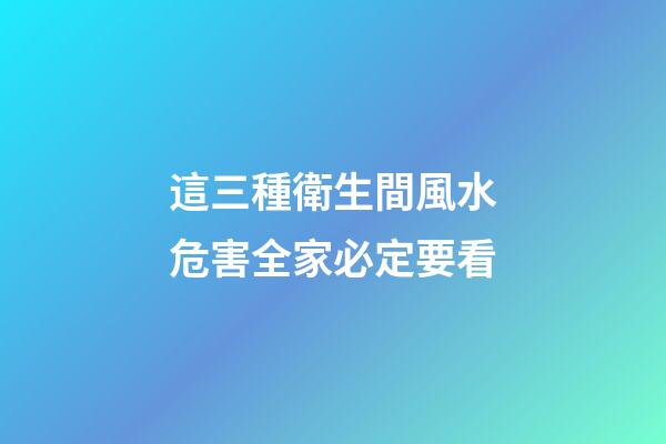 這三種衛生間風水危害全家必定要看