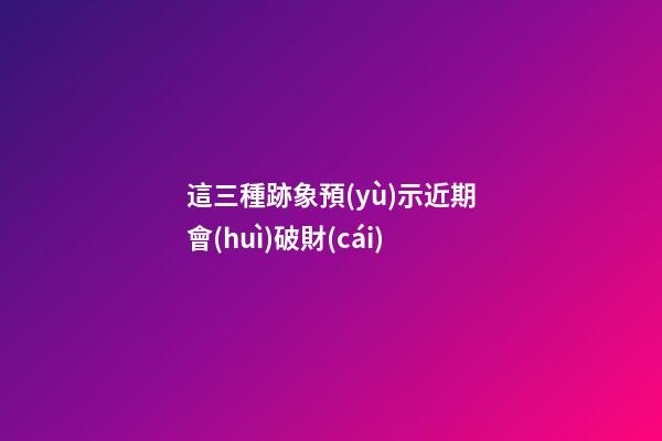 這三種跡象預(yù)示近期會(huì)破財(cái)
