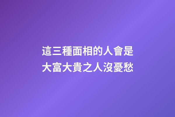 這三種面相的人會是大富大貴之人沒憂愁