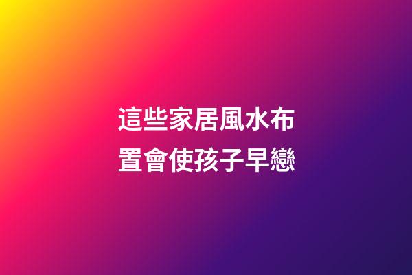 這些家居風水布置會使孩子早戀