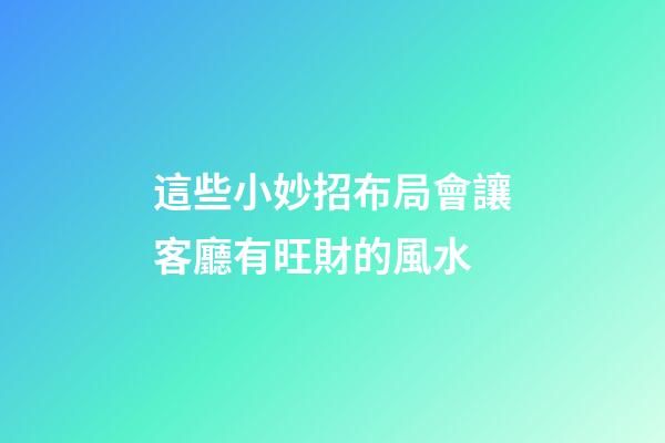 這些小妙招布局會讓客廳有旺財的風水