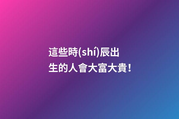這些時(shí)辰出生的人會大富大貴！