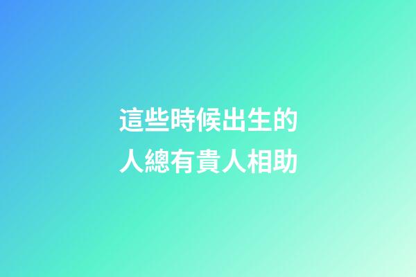 這些時候出生的人總有貴人相助