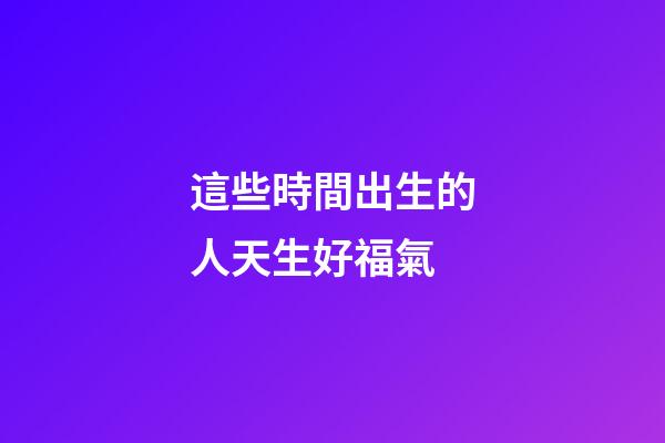 這些時間出生的人天生好福氣