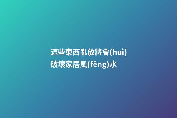 這些東西亂放將會(huì)破壞家居風(fēng)水