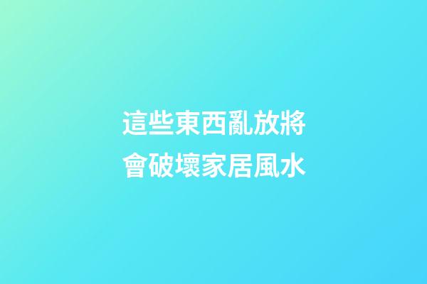 這些東西亂放將會破壞家居風水