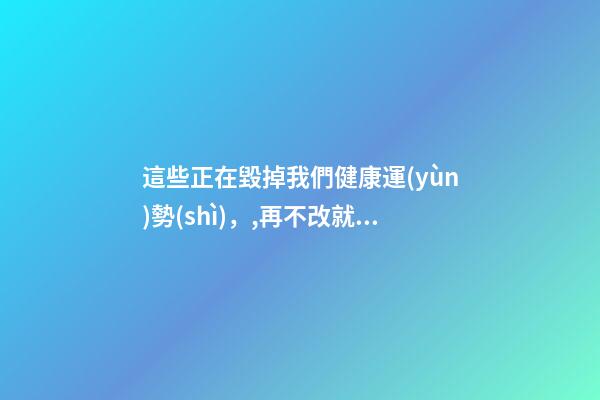 這些正在毀掉我們健康運(yùn)勢(shì)，,再不改就晚了!